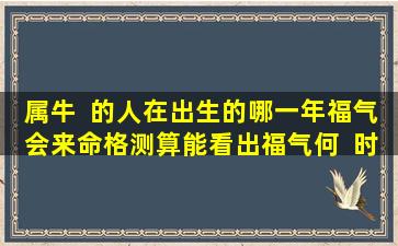 属牛  的人在出生的哪一年福气会来命格测算能看出福气何  时来吗
